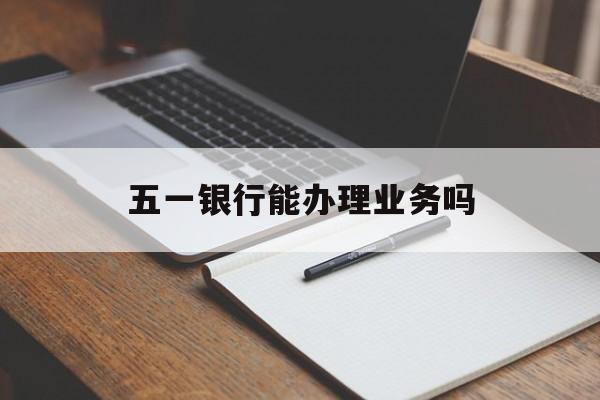 五一银行能办理业务吗:(五一银行能办理业务吗知乎)